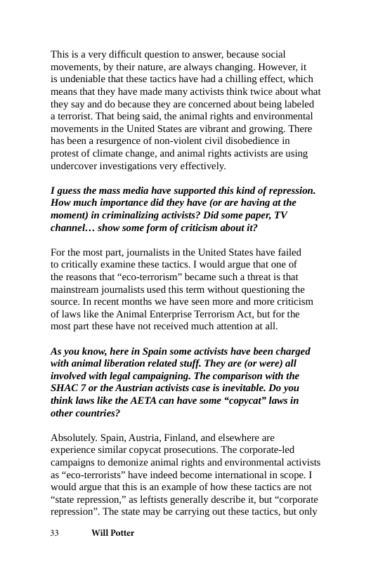 ‘This is a very difficult question to answer, because social movements, by their nature, are always changing. However, it  is undeniable that these tactics have had a chilling effect, which means that they have made many activists think twice about what they say and do because they are concerned about being labeled aterrorist. That being said, the animal rights and environmental movements in the United States are vibrant and growing, There has been a resurgence of non-violent civil disobedience in protest of climate change, and animal rights activists are using undercover investigations very effectively.  1 guess the mass media have supported this kind of repression. How much importance did they have (or are having at the ‘moment) in criminalizing activists? Did some paper, TV channel... show some form of criticism about it?  For the most part, journalists in the United States have failed to critically examine these tactics. I would argue that one of  the reasons that “eco-terrorism” became such a threat is that mainstream journalists used this term without questioning the source. In recent months we have seen more and more criticism of laws like the Animal Enterprise Terrorism Act, but for the most part these have not received much attention at all.  As you know, here in Spain some activists have been charged with animal liberation related stuff. They are (or were) all involved with legal campaigning. The comparison with the SHAC 7 or the Austrian activists case is inevitable. Do you think laws like the AETA can have some “copycat” laws in other countries?  Absolutely. Spain, Austria, Finland, and elsewhere are experience similar copycat prosecutions. The corporate-led ‘campaigns to demonize animal rights and environmental activists as “eco-terrorists” have indeed become intenational in scope. 1 ‘would argue that this is an example of how these tactics are not “state repression,” as leftists generally describe it, but “corporate repression”. The state may be carrying out these tactics, but only  3 ‘Wil Potter 